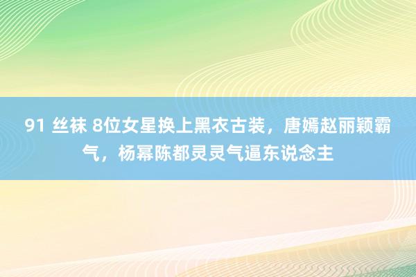 91 丝袜 8位女星换上黑衣古装，唐嫣赵丽颖霸气，杨幂陈都灵灵气逼东说念主