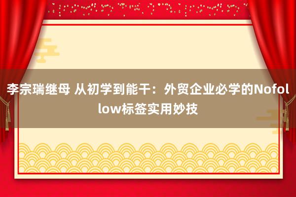 李宗瑞继母 从初学到能干：外贸企业必学的Nofollow标签实用妙技