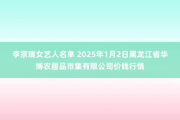 李宗瑞女艺人名单 2025年1月2日黑龙江省华博农居品市集有限公司价钱行情