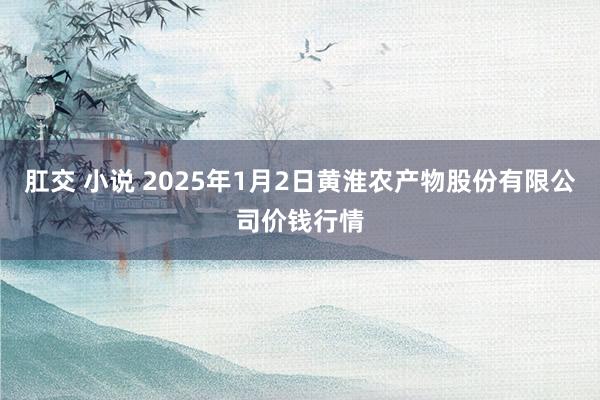 肛交 小说 2025年1月2日黄淮农产物股份有限公司价钱行情