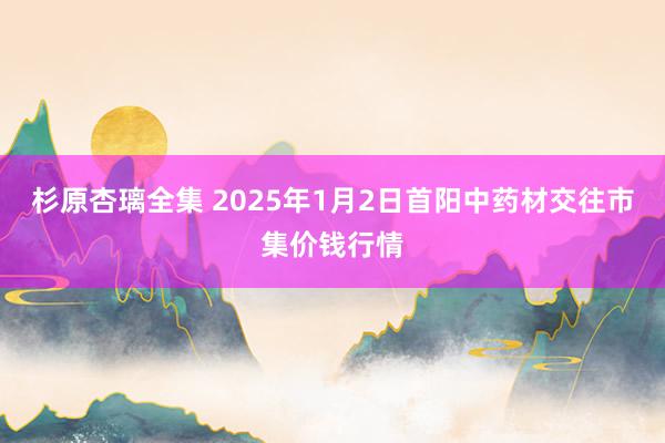 杉原杏璃全集 2025年1月2日首阳中药材交往市集价钱行情