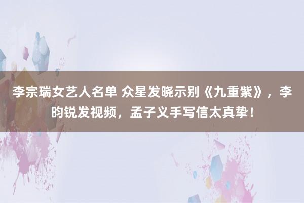 李宗瑞女艺人名单 众星发晓示别《九重紫》，李昀锐发视频，孟子义手写信太真挚！