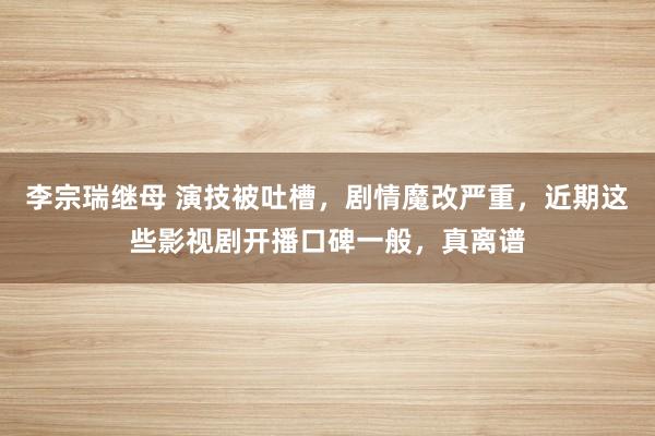 李宗瑞继母 演技被吐槽，剧情魔改严重，近期这些影视剧开播口碑一般，真离谱