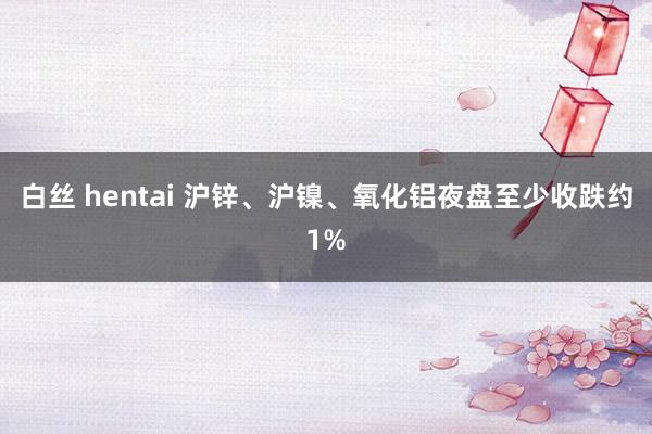 白丝 hentai 沪锌、沪镍、氧化铝夜盘至少收跌约1%