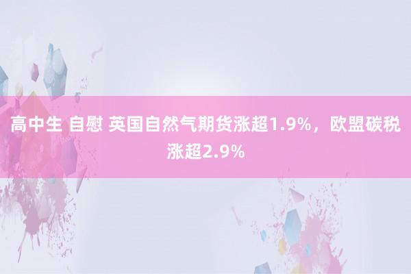 高中生 自慰 英国自然气期货涨超1.9%，欧盟碳税涨超2.9%