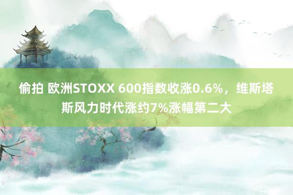 偷拍 欧洲STOXX 600指数收涨0.6%，维斯塔斯风力时代涨约7%涨幅第二大