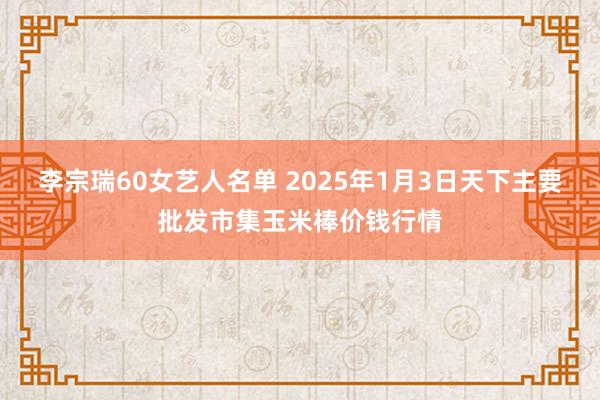 李宗瑞60女艺人名单 2025年1月3日天下主要批发市集玉米棒价钱行情