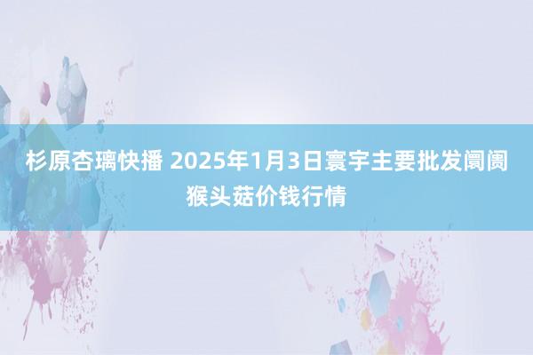 杉原杏璃快播 2025年1月3日寰宇主要批发阛阓猴头菇价钱行情