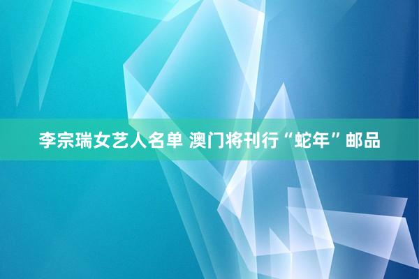 李宗瑞女艺人名单 澳门将刊行“蛇年”邮品