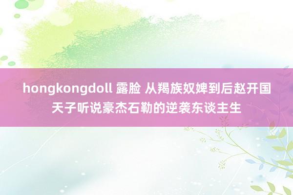 hongkongdoll 露脸 从羯族奴婢到后赵开国天子听说豪杰石勒的逆袭东谈主生