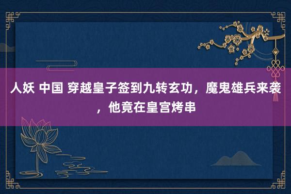 人妖 中国 穿越皇子签到九转玄功，魔鬼雄兵来袭，他竟在皇宫烤串