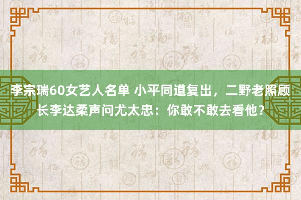 李宗瑞60女艺人名单 小平同道复出，二野老照顾长李达柔声问尤太忠：你敢不敢去看他？