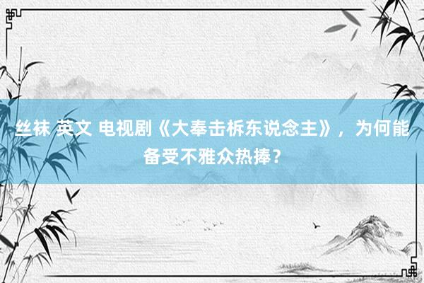 丝袜 英文 电视剧《大奉击柝东说念主》，为何能备受不雅众热捧？