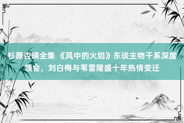 杉原杏璃全集 《风中的火焰》东谈主物干系深度领会，刘白梅与苇雷隆盛十年热情变迁