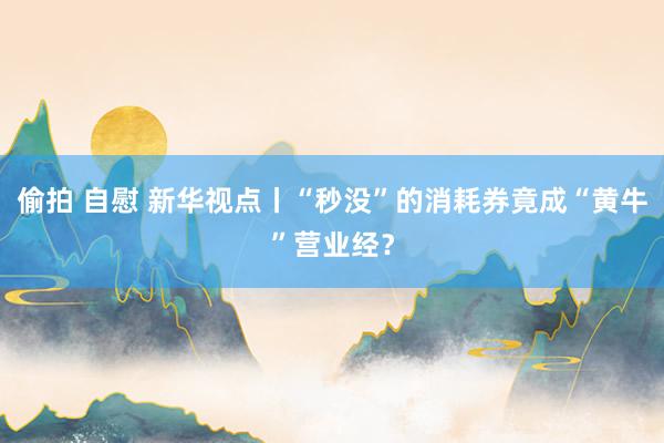 偷拍 自慰 新华视点丨“秒没”的消耗券竟成“黄牛”营业经？