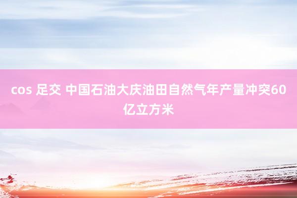 cos 足交 中国石油大庆油田自然气年产量冲突60亿立方米