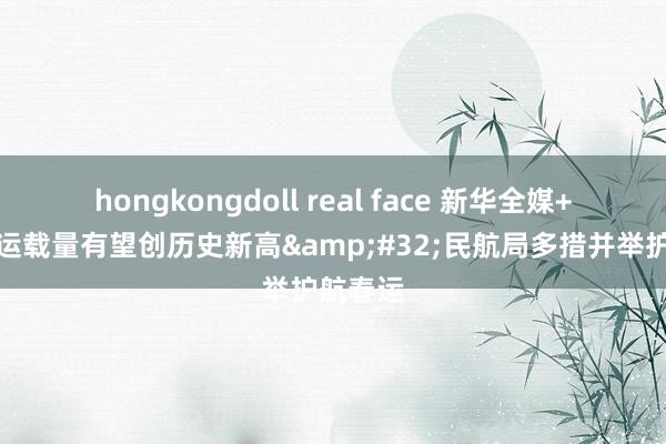 hongkongdoll real face 新华全媒+｜搭客运载量有望创历史新高&#32;民航局多措并举护航春运