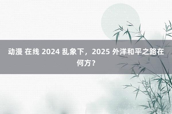 动漫 在线 2024 乱象下，2025 外洋和平之路在何方？