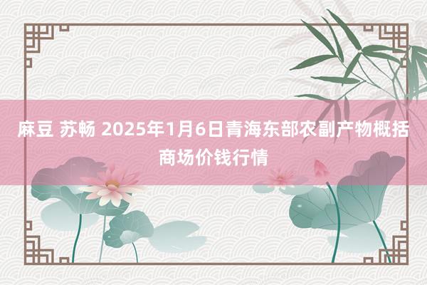 麻豆 苏畅 2025年1月6日青海东部农副产物概括商场价钱行情