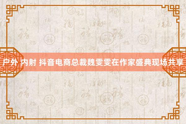 户外 内射 抖音电商总裁魏雯雯在作家盛典现场共享