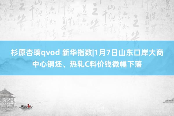 杉原杏璃qvod 新华指数|1月7日山东口岸大商中心钢坯、热轧C料价钱微幅下落