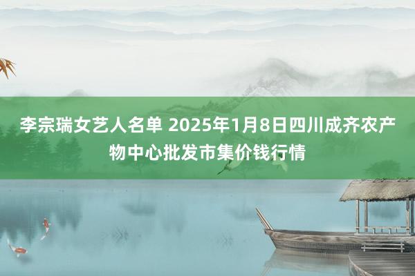 李宗瑞女艺人名单 2025年1月8日四川成齐农产物中心批发市集价钱行情