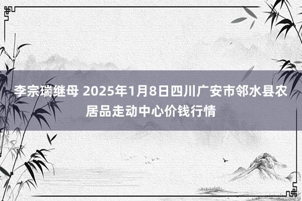 李宗瑞继母 2025年1月8日四川广安市邻水县农居品走动中心价钱行情