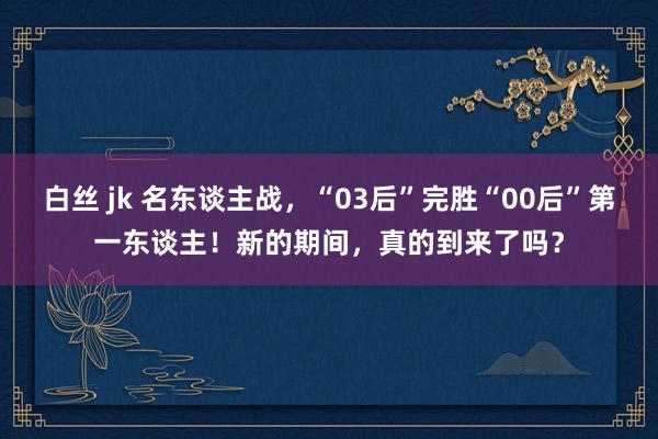 白丝 jk 名东谈主战，“03后”完胜“00后”第一东谈主！新的期间，真的到来了吗？