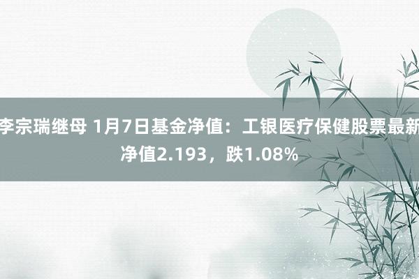 李宗瑞继母 1月7日基金净值：工银医疗保健股票最新净值2.193，跌1.08%