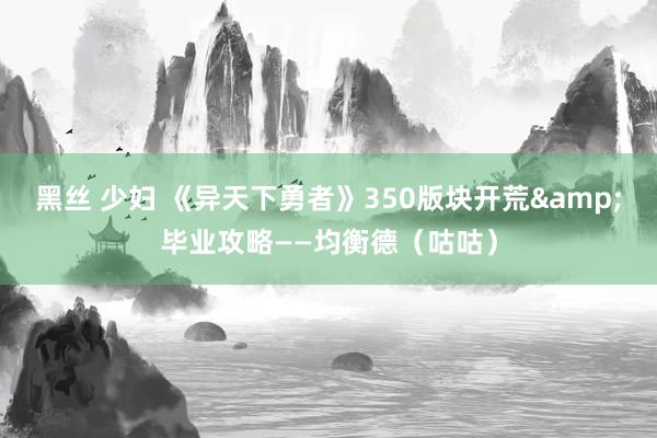 黑丝 少妇 《异天下勇者》350版块开荒&毕业攻略——均衡德（咕咕）