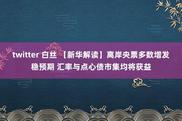 twitter 白丝 【新华解读】离岸央票多数增发稳预期 汇率与点心债市集均将获益