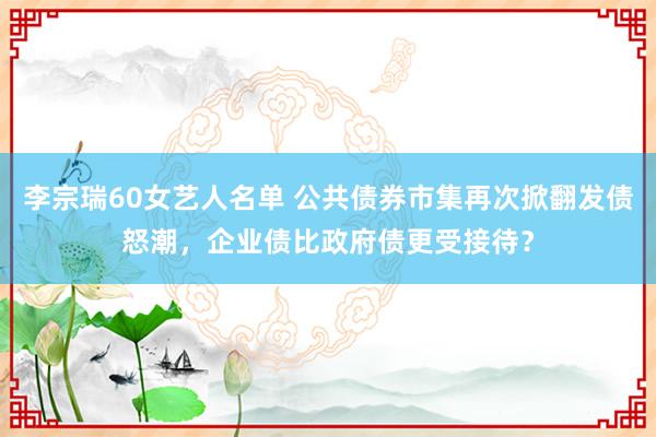 李宗瑞60女艺人名单 公共债券市集再次掀翻发债怒潮，企业债比政府债更受接待？