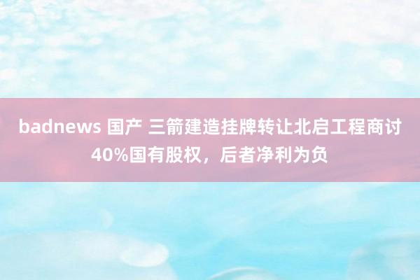 badnews 国产 三箭建造挂牌转让北启工程商讨40%国有股权，后者净利为负