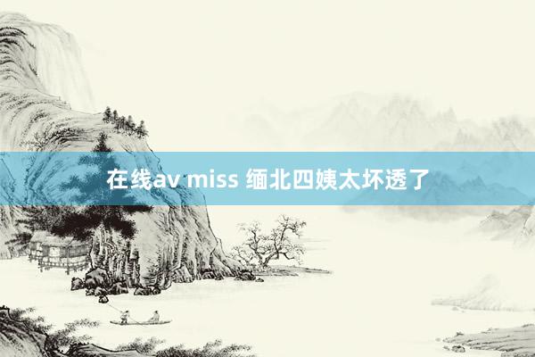 在线av miss 缅北四姨太坏透了