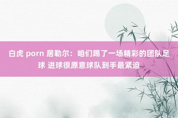 白虎 porn 居勒尔：咱们踢了一场精彩的团队足球 进球很原意球队到手最紧迫