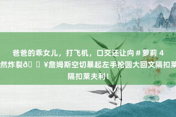 爸爸的乖女儿，打飞机，口交还让禸＃萝莉 40岁仍然炸裂💥詹姆斯空切暴起左手抡圆大回文隔扣莱夫利！