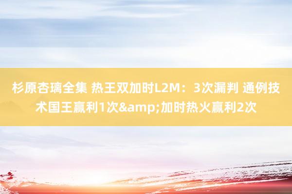 杉原杏璃全集 热王双加时L2M：3次漏判 通例技术国王赢利1次&加时热火赢利2次