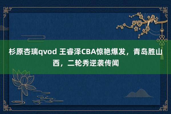 杉原杏璃qvod 王睿泽CBA惊艳爆发，青岛胜山西，二轮秀逆袭传闻