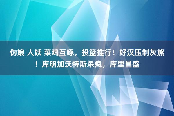 伪娘 人妖 菜鸡互啄，投篮推行！好汉压制灰熊！库明加沃特斯杀疯，库里昌盛