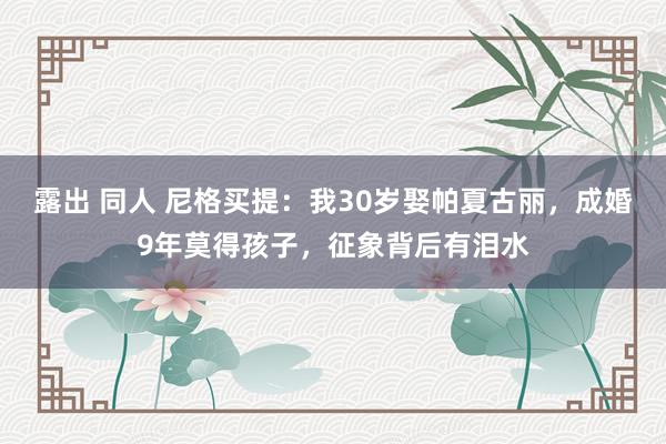 露出 同人 尼格买提：我30岁娶帕夏古丽，成婚9年莫得孩子，征象背后有泪水