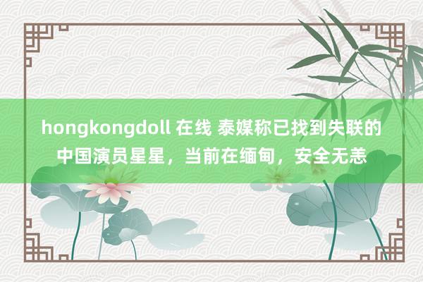 hongkongdoll 在线 泰媒称已找到失联的中国演员星星，当前在缅甸，安全无恙