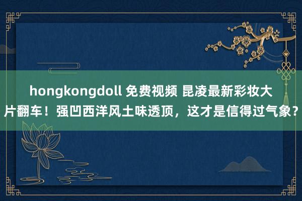 hongkongdoll 免费视频 昆凌最新彩妆大片翻车！强凹西洋风土味透顶，这才是信得过气象？