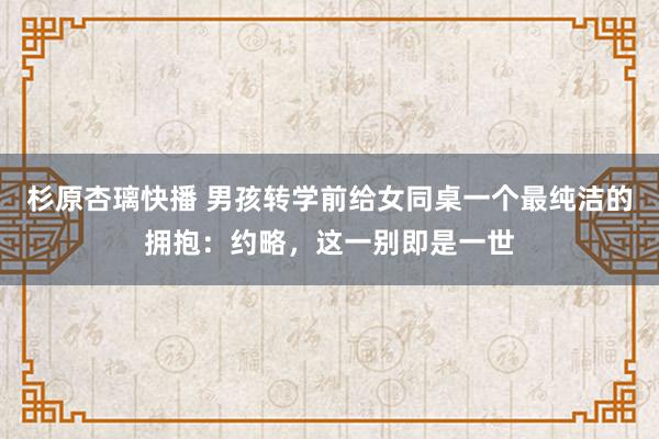 杉原杏璃快播 男孩转学前给女同桌一个最纯洁的拥抱：约略，这一别即是一世