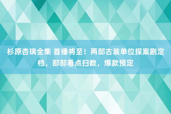 杉原杏璃全集 首播将至！两部古装单位探案剧定档，部部看点扫数，爆款预定