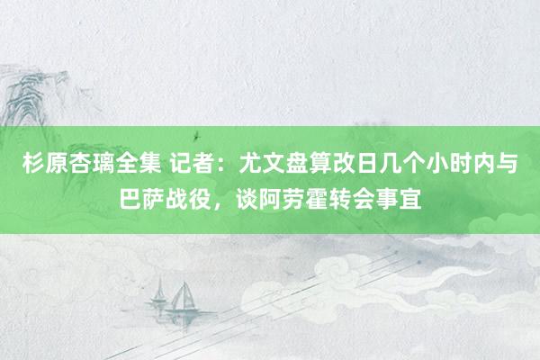 杉原杏璃全集 记者：尤文盘算改日几个小时内与巴萨战役，谈阿劳霍转会事宜