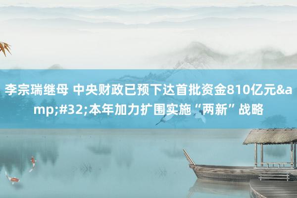 李宗瑞继母 中央财政已预下达首批资金810亿元&#32;本年加力扩围实施“两新”战略