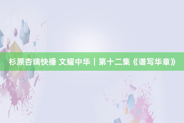 杉原杏璃快播 文耀中华｜第十二集《谱写华章》