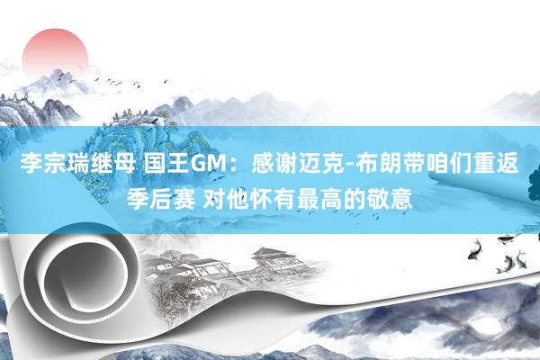 李宗瑞继母 国王GM：感谢迈克-布朗带咱们重返季后赛 对他怀有最高的敬意