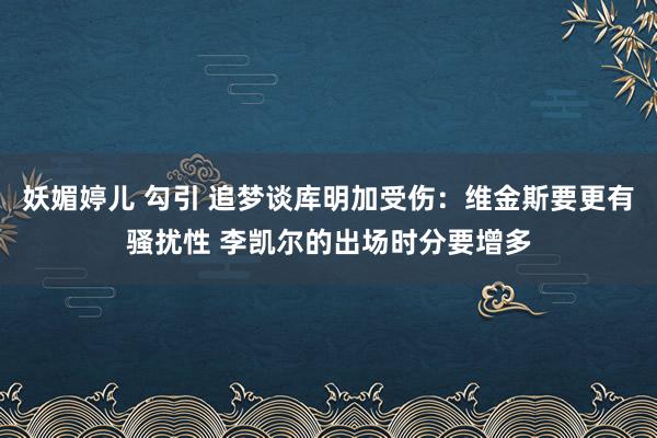 妖媚婷儿 勾引 追梦谈库明加受伤：维金斯要更有骚扰性 李凯尔的出场时分要增多