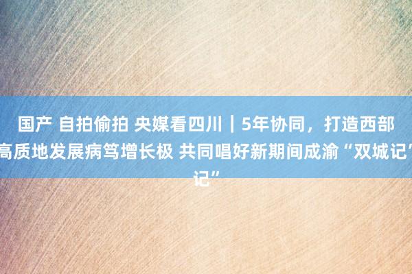 国产 自拍偷拍 央媒看四川｜5年协同，打造西部高质地发展病笃增长极 共同唱好新期间成渝“双城记”